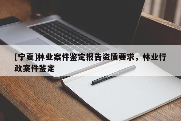 [寧夏]林業(yè)案件鑒定報(bào)告資質(zhì)要求，林業(yè)行政案件鑒定