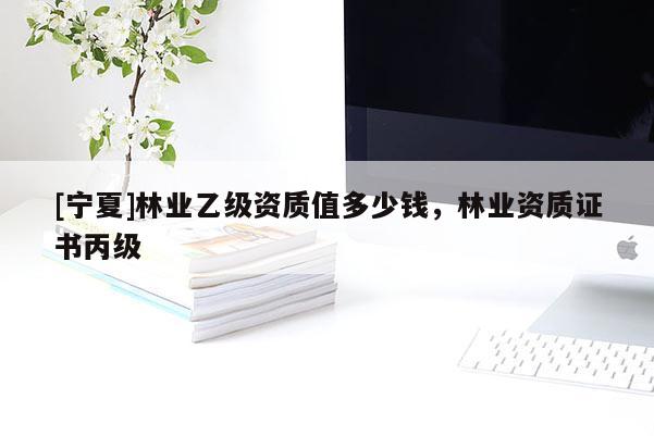 [寧夏]林業(yè)乙級資質(zhì)值多少錢，林業(yè)資質(zhì)證書丙級