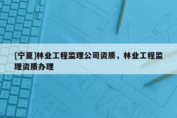 [寧夏]林業(yè)工程監(jiān)理公司資質(zhì)，林業(yè)工程監(jiān)理資質(zhì)辦理