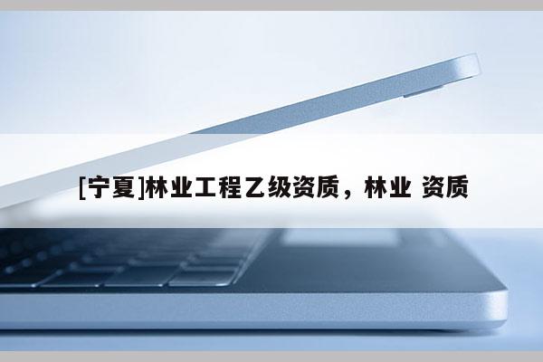 [寧夏]林業(yè)工程乙級資質(zhì)，林業(yè) 資質(zhì)