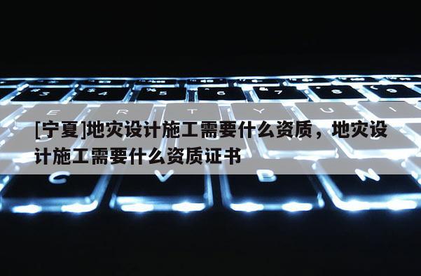 [寧夏]地災(zāi)設(shè)計(jì)施工需要什么資質(zhì)，地災(zāi)設(shè)計(jì)施工需要什么資質(zhì)證書(shū)