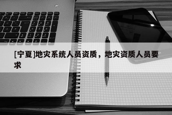 [寧夏]地災(zāi)系統(tǒng)人員資質(zhì)，地災(zāi)資質(zhì)人員要求