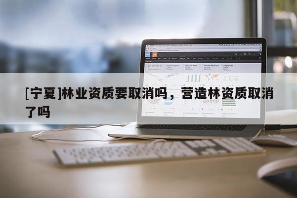 [寧夏]林業(yè)資質(zhì)要取消嗎，營造林資質(zhì)取消了嗎