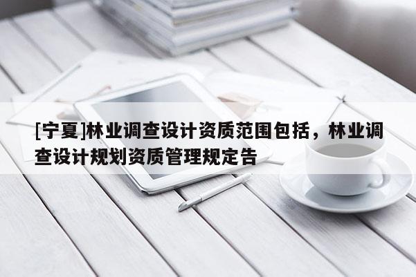 [寧夏]林業(yè)調(diào)查設(shè)計(jì)資質(zhì)范圍包括，林業(yè)調(diào)查設(shè)計(jì)規(guī)劃資質(zhì)管理規(guī)定告