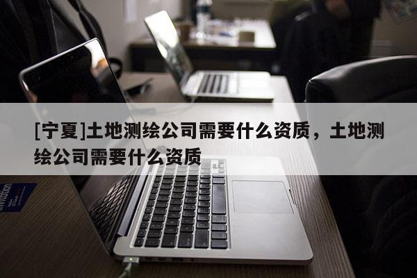 [寧夏]土地測繪公司需要什么資質(zhì)，土地測繪公司需要什么資質(zhì)