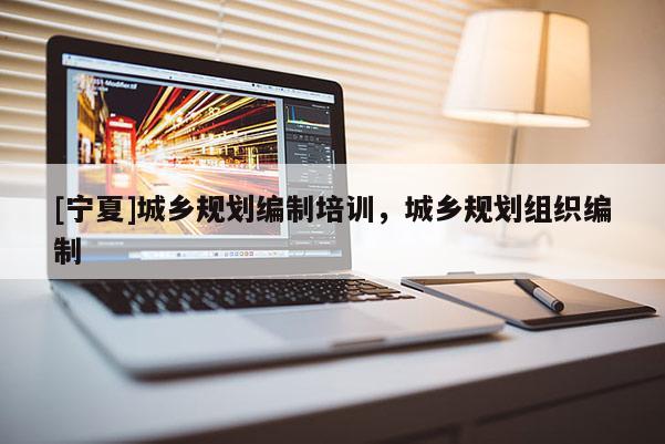 [寧夏]城鄉(xiāng)規(guī)劃編制培訓(xùn)，城鄉(xiāng)規(guī)劃組織編制