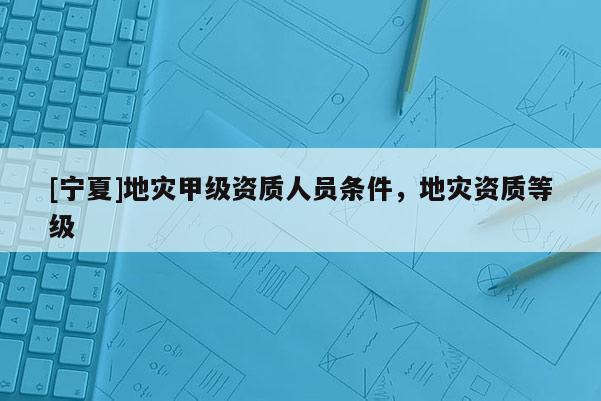 [寧夏]地災(zāi)甲級(jí)資質(zhì)人員條件，地災(zāi)資質(zhì)等級(jí)