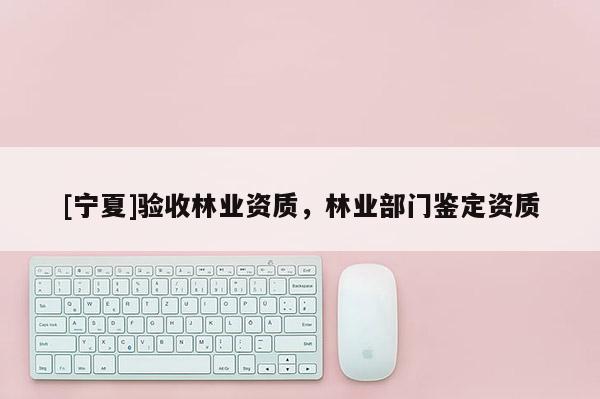 [寧夏]驗收林業(yè)資質(zhì)，林業(yè)部門鑒定資質(zhì)