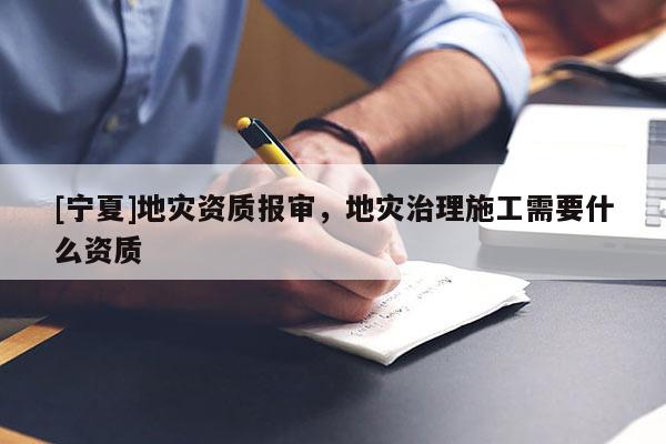[寧夏]地災(zāi)資質(zhì)報(bào)審，地災(zāi)治理施工需要什么資質(zhì)