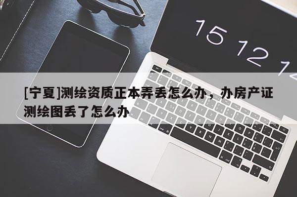 [寧夏]測繪資質(zhì)正本弄丟怎么辦，辦房產(chǎn)證測繪圖丟了怎么辦