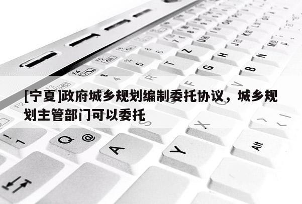 [寧夏]政府城鄉(xiāng)規(guī)劃編制委托協(xié)議，城鄉(xiāng)規(guī)劃主管部門(mén)可以委托