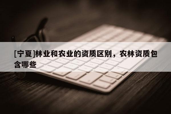 [寧夏]林業(yè)和農(nóng)業(yè)的資質(zhì)區(qū)別，農(nóng)林資質(zhì)包含哪些