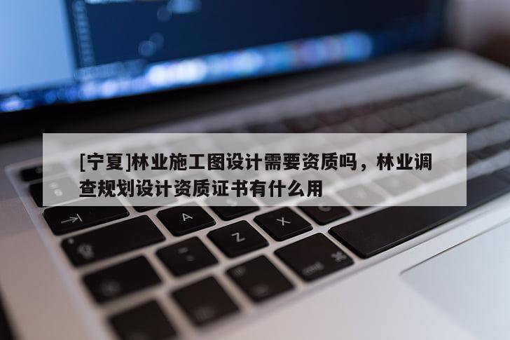 [寧夏]林業(yè)施工圖設(shè)計(jì)需要資質(zhì)嗎，林業(yè)調(diào)查規(guī)劃設(shè)計(jì)資質(zhì)證書有什么用