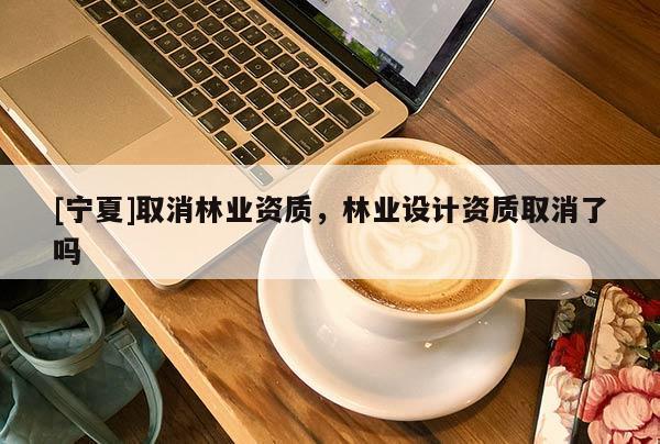 [寧夏]取消林業(yè)資質，林業(yè)設計資質取消了嗎