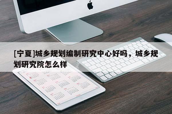 [寧夏]城鄉(xiāng)規(guī)劃編制研究中心好嗎，城鄉(xiāng)規(guī)劃研究院怎么樣