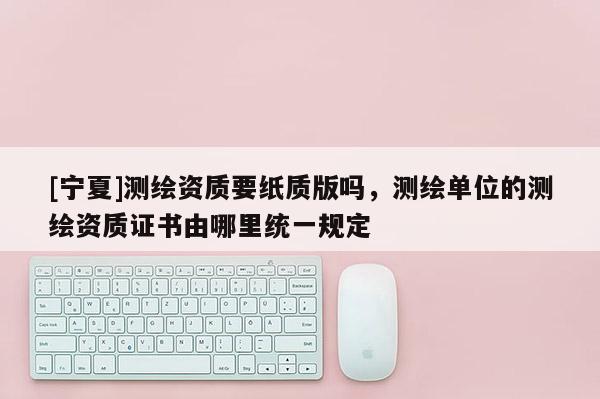[寧夏]測(cè)繪資質(zhì)要紙質(zhì)版嗎，測(cè)繪單位的測(cè)繪資質(zhì)證書由哪里統(tǒng)一規(guī)定