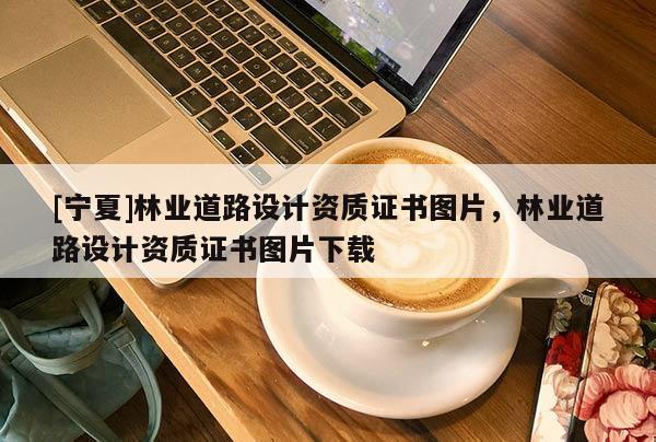 [寧夏]林業(yè)道路設(shè)計(jì)資質(zhì)證書圖片，林業(yè)道路設(shè)計(jì)資質(zhì)證書圖片下載