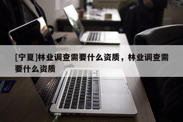 [寧夏]林業(yè)調(diào)查需要什么資質(zhì)，林業(yè)調(diào)查需要什么資質(zhì)