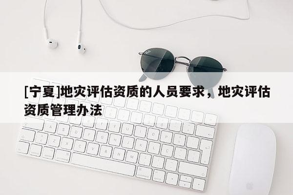 [寧夏]地災(zāi)評估資質(zhì)的人員要求，地災(zāi)評估資質(zhì)管理辦法