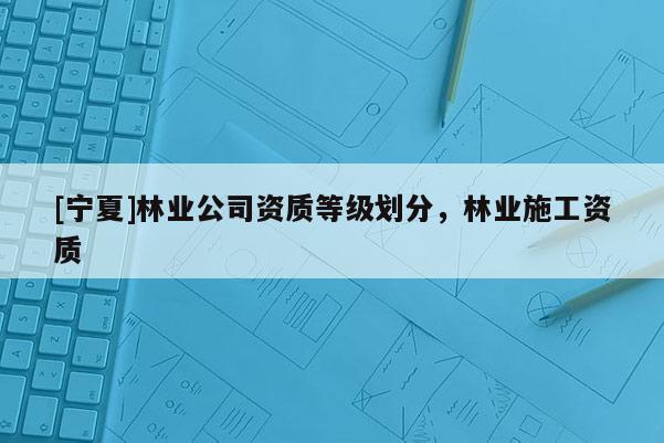 [寧夏]林業(yè)公司資質(zhì)等級(jí)劃分，林業(yè)施工資質(zhì)