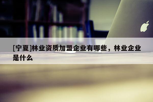 [寧夏]林業(yè)資質(zhì)加盟企業(yè)有哪些，林業(yè)企業(yè)是什么