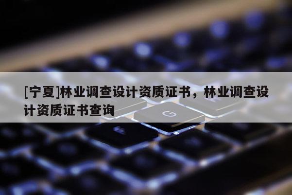 [寧夏]林業(yè)調(diào)查設(shè)計(jì)資質(zhì)證書，林業(yè)調(diào)查設(shè)計(jì)資質(zhì)證書查詢