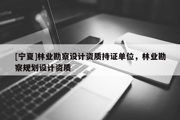 [寧夏]林業(yè)勘察設(shè)計(jì)資質(zhì)持證單位，林業(yè)勘察規(guī)劃設(shè)計(jì)資質(zhì)