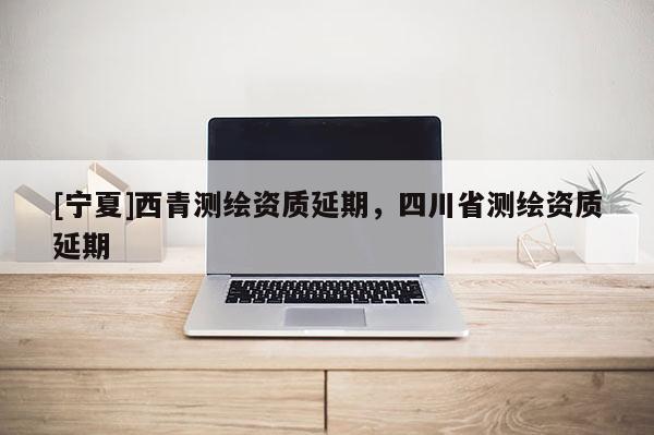 [寧夏]西青測(cè)繪資質(zhì)延期，四川省測(cè)繪資質(zhì)延期