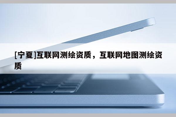 [寧夏]互聯(lián)網(wǎng)測繪資質(zhì)，互聯(lián)網(wǎng)地圖測繪資質(zhì)