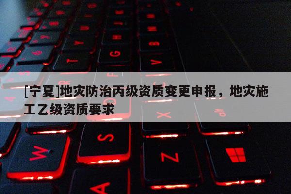 [寧夏]地災防治丙級資質(zhì)變更申報，地災施工乙級資質(zhì)要求
