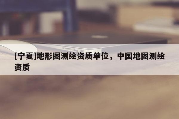 [寧夏]地形圖測繪資質(zhì)單位，中國地圖測繪資質(zhì)