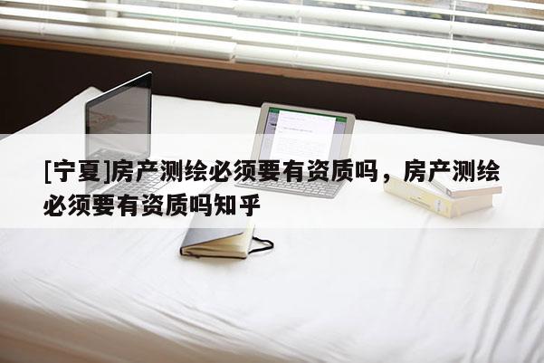 [寧夏]房產(chǎn)測(cè)繪必須要有資質(zhì)嗎，房產(chǎn)測(cè)繪必須要有資質(zhì)嗎知乎