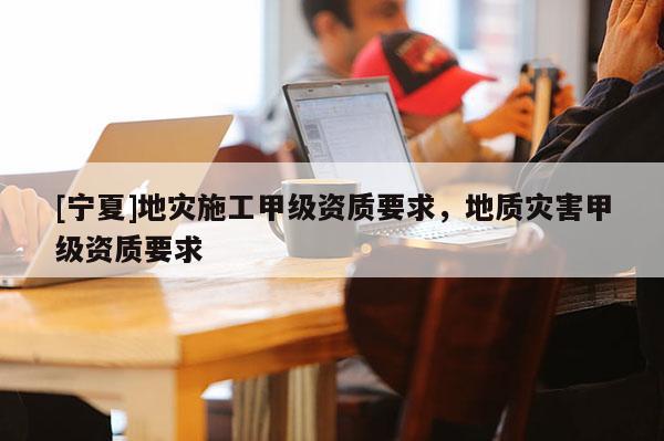 [寧夏]地災(zāi)施工甲級(jí)資質(zhì)要求，地質(zhì)災(zāi)害甲級(jí)資質(zhì)要求