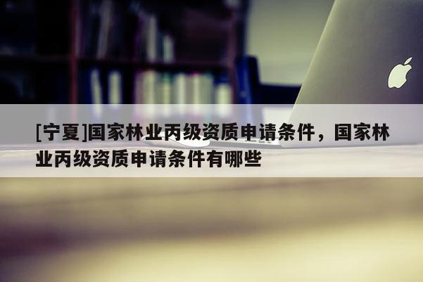 [寧夏]國家林業(yè)丙級資質(zhì)申請條件，國家林業(yè)丙級資質(zhì)申請條件有哪些