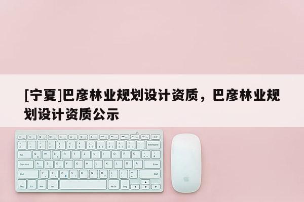 [寧夏]巴彥林業(yè)規(guī)劃設(shè)計資質(zhì)，巴彥林業(yè)規(guī)劃設(shè)計資質(zhì)公示