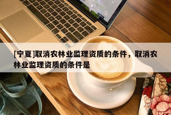 [寧夏]取消農(nóng)林業(yè)監(jiān)理資質(zhì)的條件，取消農(nóng)林業(yè)監(jiān)理資質(zhì)的條件是