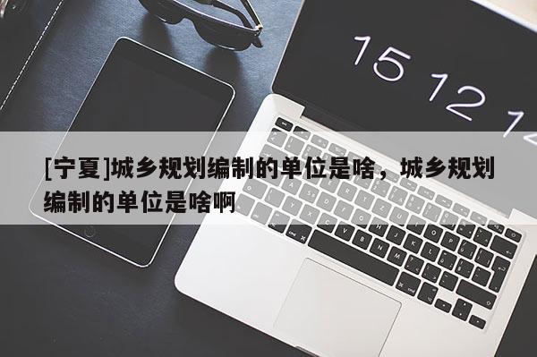 [寧夏]城鄉(xiāng)規(guī)劃編制的單位是啥，城鄉(xiāng)規(guī)劃編制的單位是啥啊