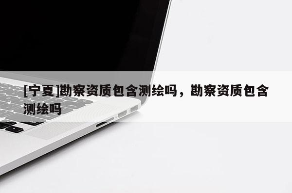 [寧夏]勘察資質(zhì)包含測繪嗎，勘察資質(zhì)包含測繪嗎