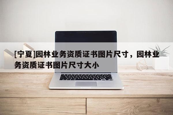 [寧夏]園林業(yè)務(wù)資質(zhì)證書圖片尺寸，園林業(yè)務(wù)資質(zhì)證書圖片尺寸大小