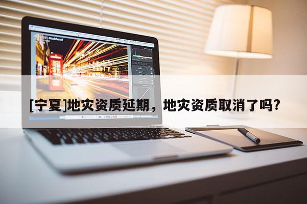 [寧夏]地災資質(zhì)延期，地災資質(zhì)取消了嗎?
