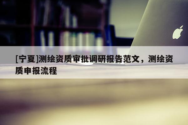[寧夏]測繪資質審批調研報告范文，測繪資質申報流程