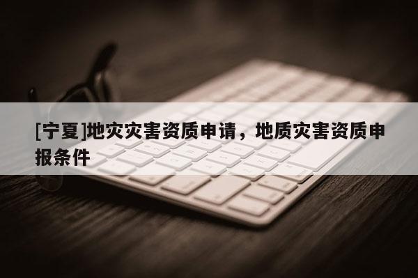 [寧夏]地災(zāi)災(zāi)害資質(zhì)申請，地質(zhì)災(zāi)害資質(zhì)申報條件