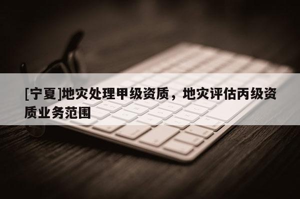 [寧夏]地災(zāi)處理甲級(jí)資質(zhì)，地災(zāi)評(píng)估丙級(jí)資質(zhì)業(yè)務(wù)范圍