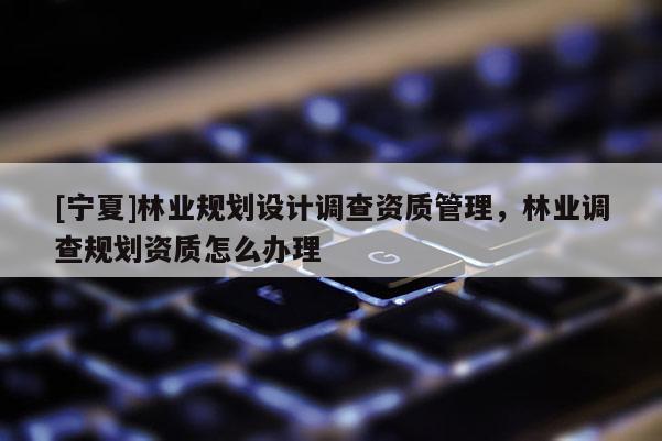[寧夏]林業(yè)規(guī)劃設(shè)計(jì)調(diào)查資質(zhì)管理，林業(yè)調(diào)查規(guī)劃資質(zhì)怎么辦理
