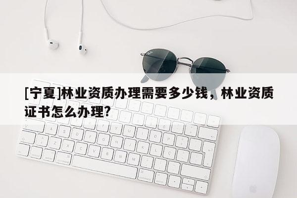 [寧夏]林業(yè)資質(zhì)辦理需要多少錢，林業(yè)資質(zhì)證書怎么辦理?