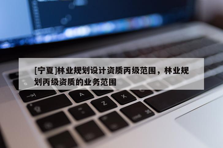 [寧夏]林業(yè)規(guī)劃設(shè)計(jì)資質(zhì)丙級范圍，林業(yè)規(guī)劃丙級資質(zhì)的業(yè)務(wù)范圍