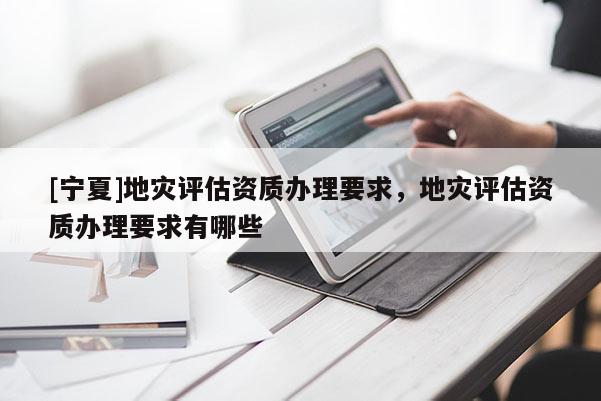[寧夏]地災(zāi)評估資質(zhì)辦理要求，地災(zāi)評估資質(zhì)辦理要求有哪些