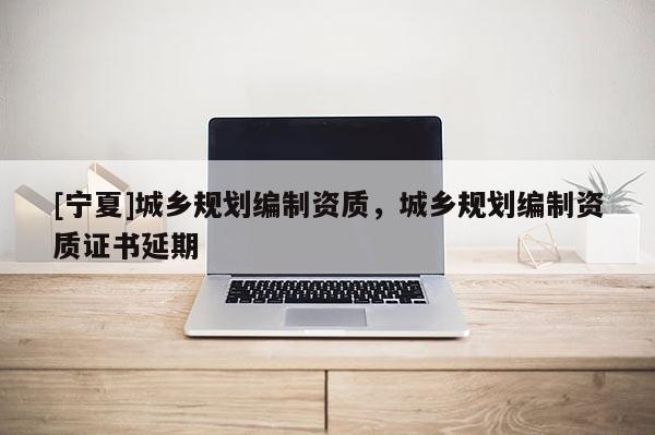 [寧夏]城鄉(xiāng)規(guī)劃編制資質(zhì)，城鄉(xiāng)規(guī)劃編制資質(zhì)證書延期