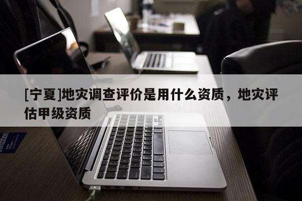 [寧夏]地災(zāi)調(diào)查評價是用什么資質(zhì)，地災(zāi)評估甲級資質(zhì)
