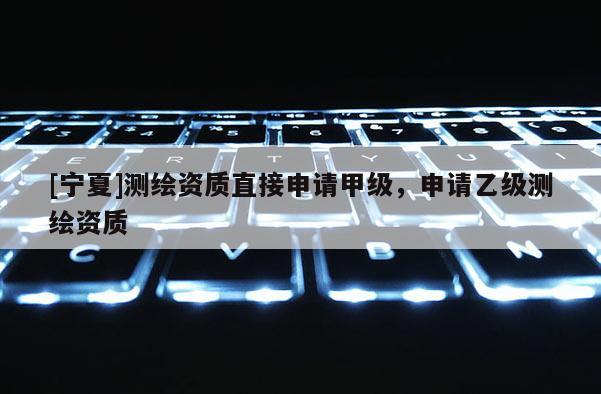 [寧夏]測繪資質(zhì)直接申請甲級，申請乙級測繪資質(zhì)